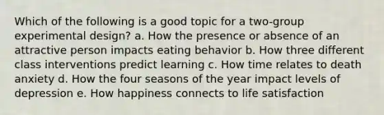 Which of the following is a good topic for a two-group experimental design? a. How the presence or absence of an attractive person impacts eating behavior b. How three different class interventions predict learning c. How time relates to death anxiety d. How the four seasons of the year impact levels of depression e. How happiness connects to life satisfaction