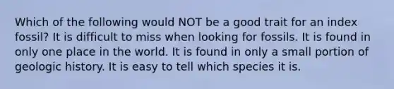 Which of the following would NOT be a good trait for an index fossil? It is difficult to miss when looking for fossils. It is found in only one place in the world. It is found in only a small portion of geologic history. It is easy to tell which species it is.