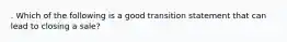 . Which of the following is a good transition statement that can lead to closing a sale?