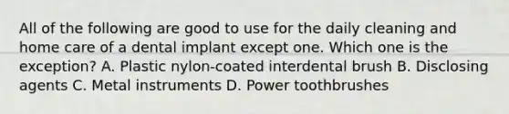 All of the following are good to use for the daily cleaning and home care of a dental implant except one. Which one is the exception? A. Plastic nylon-coated interdental brush B. Disclosing agents C. Metal instruments D. Power toothbrushes