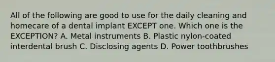 All of the following are good to use for the daily cleaning and homecare of a dental implant EXCEPT one. Which one is the EXCEPTION? A. Metal instruments B. Plastic nylon-coated interdental brush C. Disclosing agents D. Power toothbrushes