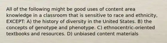 All of the following might be good uses of content area knowledge in a classroom that is sensitive to race and ethnicity, EXCEPT: A) the history of diversity in the United States. B) the concepts of genotype and phenotype. C) ethnocentric-oriented textbooks and resources. D) unbiased content materials