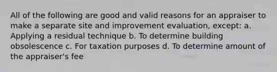 All of the following are good and valid reasons for an appraiser to make a separate site and improvement evaluation, except: a. Applying a residual technique b. To determine building obsolescence c. For taxation purposes d. To determine amount of the appraiser's fee