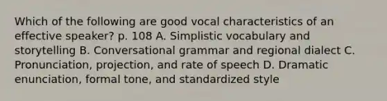 Which of the following are good vocal characteristics of an effective speaker? p. 108 A. Simplistic vocabulary and storytelling B. Conversational grammar and regional dialect C. Pronunciation, projection, and rate of speech D. Dramatic enunciation, formal tone, and standardized style