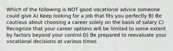 Which of the following is NOT good vocational advice someone could give A) Keep looking for a job that fits you perfectly B) Be cautious about choosing a career solely on the basis of salary C) Recognize that your career options will be limited to some extent by factors beyond your control D) Be prepared to reevaluate your vocational decisions at various times