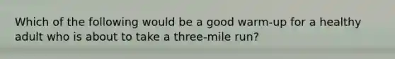 Which of the following would be a good warm-up for a healthy adult who is about to take a three-mile run?