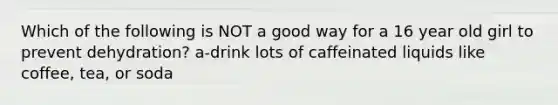 Which of the following is NOT a good way for a 16 year old girl to prevent dehydration? a-drink lots of caffeinated liquids like coffee, tea, or soda