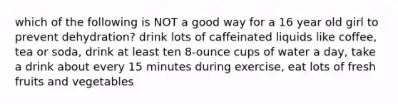 which of the following is NOT a good way for a 16 year old girl to prevent dehydration? drink lots of caffeinated liquids like coffee, tea or soda, drink at least ten 8-ounce cups of water a day, take a drink about every 15 minutes during exercise, eat lots of fresh fruits and vegetables