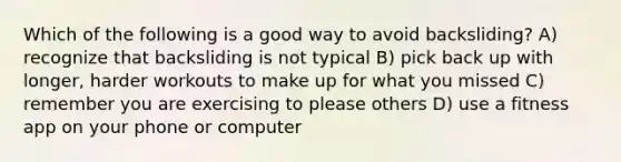 Which of the following is a good way to avoid backsliding? A) recognize that backsliding is not typical B) pick back up with longer, harder workouts to make up for what you missed C) remember you are exercising to please others D) use a fitness app on your phone or computer