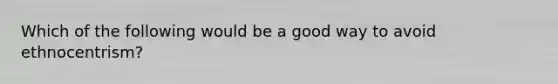 Which of the following would be a good way to avoid ethnocentrism?