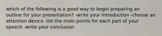 which of the following is a good way to begin preparing an outline for your presentation? -write your introduction -choose an attention device -list the main points for each part of your speech -write your conclusion