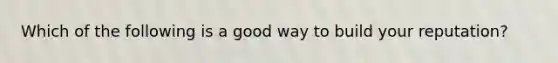 Which of the following is a good way to build your reputation?