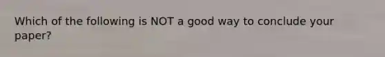 Which of the following is NOT a good way to conclude your paper?