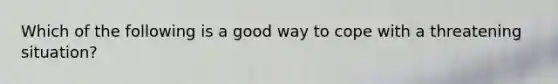 Which of the following is a good way to cope with a threatening situation?