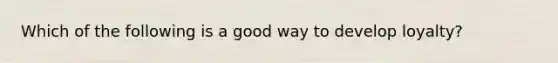 Which of the following is a good way to develop loyalty?