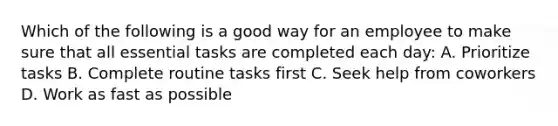 Which of the following is a good way for an employee to make sure that all essential tasks are completed each day: A. Prioritize tasks B. Complete routine tasks first C. Seek help from coworkers D. Work as fast as possible