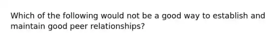 Which of the following would not be a good way to establish and maintain good peer relationships?