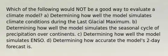 Which of the following would NOT be a good way to evaluate a climate model? a) Determining how well the model simulates climate conditions during the Last Glacial Maximum. b) Determining how well the model simulates the seasonal cycle of precipitation over continents. c) Determining how well the model simulates ENSO. d) Determining how accurate the model's 2-day forecast is.