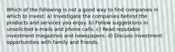 Which of the following is not a good way to find companies in which to invest: a) Investigate the companies behind the products and services you enjoy. b) Follow suggestions in unsolicited e-mails and phone calls. c) Read reputable investment magazines and newspapers. d) Discuss investment opportunities with family and friends.