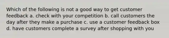 Which of the following is not a good way to get customer feedback a. check with your competition b. call customers the day after they make a purchase c. use a customer feedback box d. have customers complete a survey after shopping with you