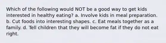 Which of the following would NOT be a good way to get kids interested in healthy eating? a. Involve kids in meal preparation. b. Cut foods into interesting shapes. c. Eat meals together as a family. d. Tell children that they will become fat if they do not eat right.