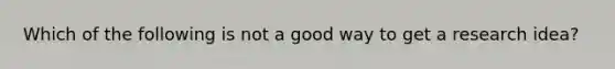 Which of the following is not a good way to get a research idea?