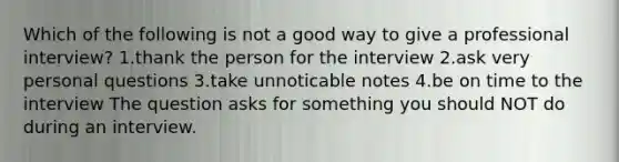 Which of the following is not a good way to give a professional interview? 1.thank the person for the interview 2.ask very personal questions 3.take unnoticable notes 4.be on time to the interview The question asks for something you should NOT do during an interview.