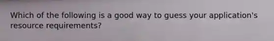 Which of the following is a good way to guess your application's resource requirements?