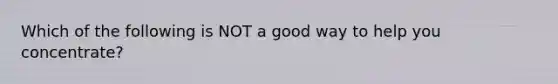 Which of the following is NOT a good way to help you concentrate?