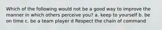 Which of the following would not be a good way to improve the manner in which others perceive you? a. keep to yourself b. be on time c. be a team player d Respect the chain of command