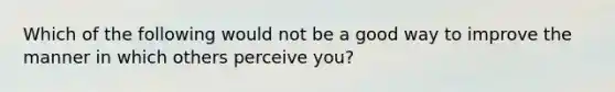 Which of the following would not be a good way to improve the manner in which others perceive you?