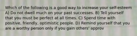 Which of the following is a good way to increase your self-esteem A) Do not dwell much on your past successes. B) Tell yourself that you must be perfect at all times. C) Spend time with positive, friendly, optimistic people. D) Remind yourself that you are a worthy person only if you gain others' approv