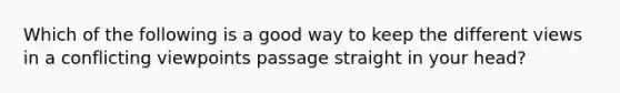 Which of the following is a good way to keep the different views in a conflicting viewpoints passage straight in your head?