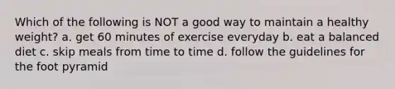 Which of the following is NOT a good way to maintain a healthy weight? a. get 60 minutes of exercise everyday b. eat a balanced diet c. skip meals from time to time d. follow the guidelines for the foot pyramid