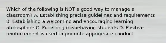 Which of the following is NOT a good way to manage a classroom? A. Establishing precise guidelines and requirements B. Establishing a welcoming and encouraging learning atmosphere C. Punishing misbehaving students D. Positive reinforcement is used to promote appropriate conduct