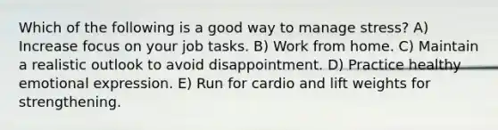 Which of the following is a good way to manage stress? A) Increase focus on your job tasks. B) Work from home. C) Maintain a realistic outlook to avoid disappointment. D) Practice healthy emotional expression. E) Run for cardio and lift weights for strengthening.