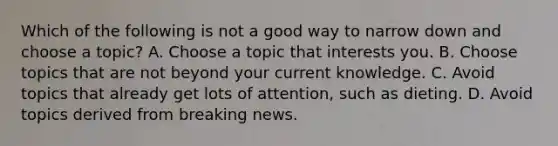 Which of the following is not a good way to narrow down and choose a topic? A. Choose a topic that interests you. B. Choose topics that are not beyond your current knowledge. C. Avoid topics that already get lots of attention, such as dieting. D. Avoid topics derived from breaking news.