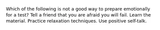 Which of the following is not a good way to prepare emotionally for a test? Tell a friend that you are afraid you will fail. Learn the material. Practice relaxation techniques. Use positive self-talk.