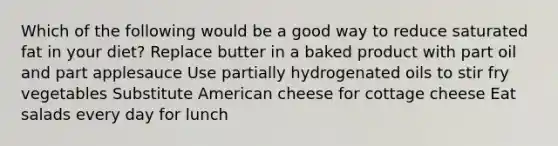 Which of the following would be a good way to reduce saturated fat in your diet? Replace butter in a baked product with part oil and part applesauce Use partially hydrogenated oils to stir fry vegetables Substitute American cheese for cottage cheese Eat salads every day for lunch