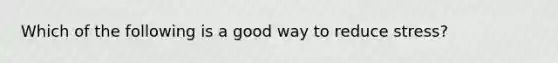 Which of the following is a good way to reduce stress?