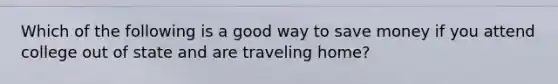 Which of the following is a good way to save money if you attend college out of state and are traveling home?