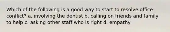 Which of the following is a good way to start to resolve office conflict? a. involving the dentist b. calling on friends and family to help c. asking other staff who is right d. empathy