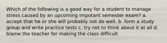 Which of the following is a good way for a student to manage stress caused by an upcoming impotant semester exam? a. accept that he or she will probably not do well. b. form a study group and write practice tests c. try not to think about it at all d. blame the teacher for making the class difficult