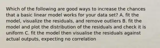 Which of the following are good ways to increase the chances that a basic linear model works for your data set? A. fit the model, visualize the residuals, and remove outliers B. fit the model and plot the distribution of the residuals and check it is uniform C. fit the model then visualise the residuals against actual outputs, expecting no correlation