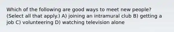 Which of the following are good ways to meet new people? (Select all that apply.) A) joining an intramural club B) getting a job C) volunteering D) watching television alone