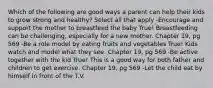 Which of the following are good ways a parent can help their kids to grow strong and healthy? Select all that apply -Encourage and support the mother to breastfeed the baby True! Breastfeeding can be challenging, especially for a new mother. Chapter 19, pg 569 -Be a role model by eating fruits and vegetables True! Kids watch and model what they see. Chapter 19, pg 569 -Be active together with the kid True! This is a good way for both father and children to get exercise. Chapter 19, pg 569 -Let the child eat by himself in front of the T.V.