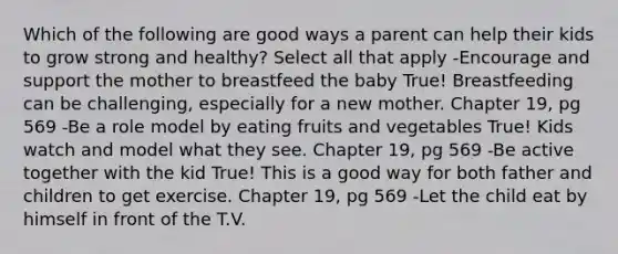 Which of the following are good ways a parent can help their kids to grow strong and healthy? Select all that apply -Encourage and support the mother to breastfeed the baby True! Breastfeeding can be challenging, especially for a new mother. Chapter 19, pg 569 -Be a role model by eating fruits and vegetables True! Kids watch and model what they see. Chapter 19, pg 569 -Be active together with the kid True! This is a good way for both father and children to get exercise. Chapter 19, pg 569 -Let the child eat by himself in front of the T.V.