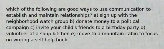 which of the following are good ways to use communication to establish and maintain relationships? a) sign up with the neighborhood watch group b) donate money to a political campaign c) invite your child's friends to a birthday party d) volunteer at a soup kitchen e) move to a mountain cabin to focus on writing a self help book