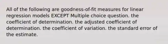 All of the following are goodness-of-fit measures for linear regression models EXCEPT Multiple choice question. the coefficient of determination. the adjusted coefficient of determination. the coefficient of variation. the standard error of the estimate.