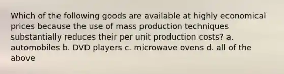 Which of the following goods are available at highly economical prices because the use of mass production techniques substantially reduces their per unit production costs? a. automobiles b. DVD players c. microwave ovens d. all of the above